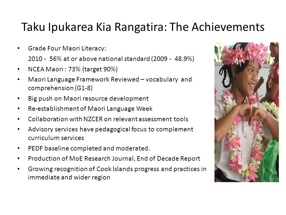 Taku Ipukarea Kia Rangatira: The Achievements Grade Four Maori Literacy: % at or above national standard ( %) NCEA Maori : 73% (target 90%) Maori Language Framework Reviewed – vocabulary and comprehension (G1-8) Big push on Maori resource development Re-establishment of Maori Language Week Collaboration with NZCER on relevant assessment tools Advisory services have pedagogical focus to complement curriculum services PEDF baseline completed and moderated.
