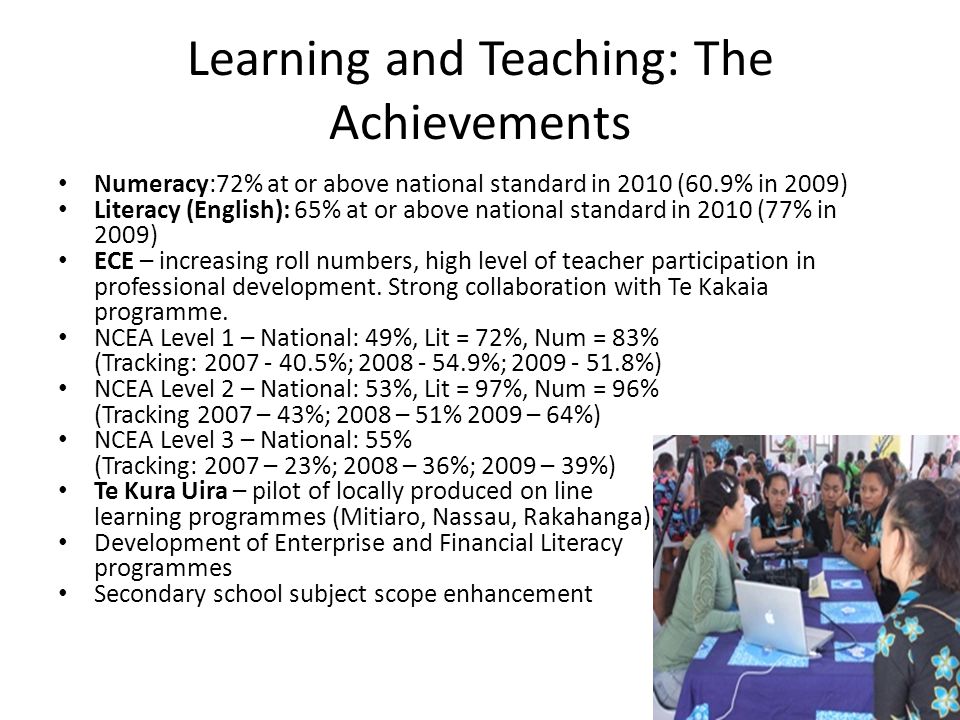 Learning and Teaching: The Achievements Numeracy:72% at or above national standard in 2010 (60.9% in 2009) Literacy (English): 65% at or above national standard in 2010 (77% in 2009) ECE – increasing roll numbers, high level of teacher participation in professional development.