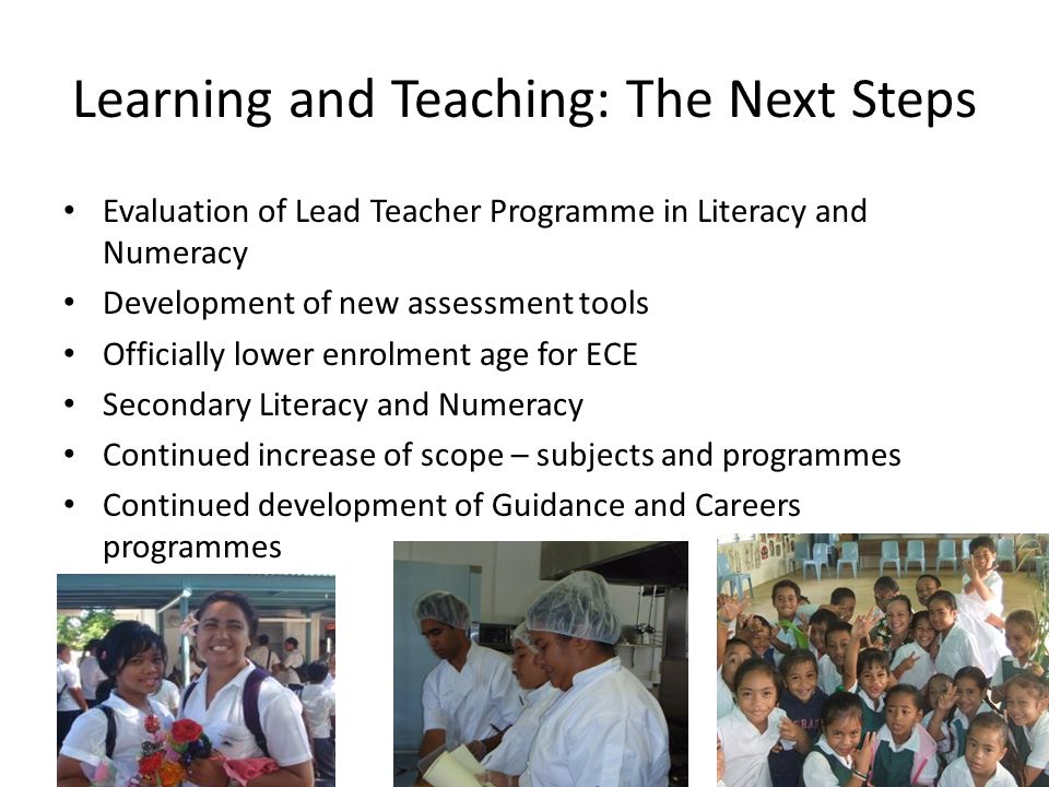 Learning and Teaching: The Next Steps Evaluation of Lead Teacher Programme in Literacy and Numeracy Development of new assessment tools Officially lower enrolment age for ECE Secondary Literacy and Numeracy Continued increase of scope – subjects and programmes Continued development of Guidance and Careers programmes