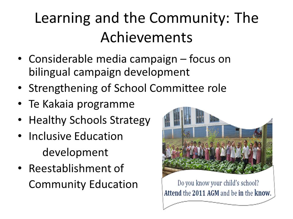 Learning and the Community: The Achievements Considerable media campaign – focus on bilingual campaign development Strengthening of School Committee role Te Kakaia programme Healthy Schools Strategy Inclusive Education development Reestablishment of Community Education