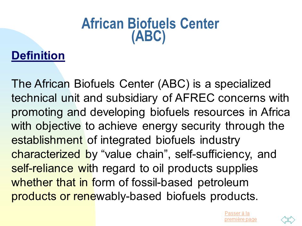 Passer à la première page African Biofuels Center (ABC) Definition The African Biofuels Center (ABC) is a specialized technical unit and subsidiary of AFREC concerns with promoting and developing biofuels resources in Africa with objective to achieve energy security through the establishment of integrated biofuels industry characterized by value chain , self-sufficiency, and self-reliance with regard to oil products supplies whether that in form of fossil-based petroleum products or renewably-based biofuels products.