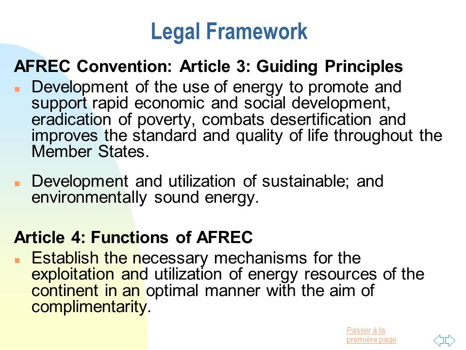 Passer à la première page Legal Framework AFREC Convention: Article 3: Guiding Principles n Development of the use of energy to promote and support rapid economic and social development, eradication of poverty, combats desertification and improves the standard and quality of life throughout the Member States.
