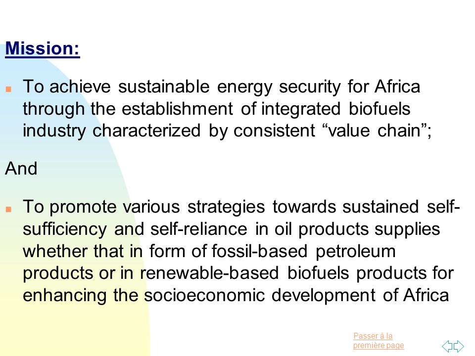 Passer à la première page Mission: n To achieve sustainable energy security for Africa through the establishment of integrated biofuels industry characterized by consistent value chain ; And n To promote various strategies towards sustained self- sufficiency and self-reliance in oil products supplies whether that in form of fossil-based petroleum products or in renewable-based biofuels products for enhancing the socioeconomic development of Africa