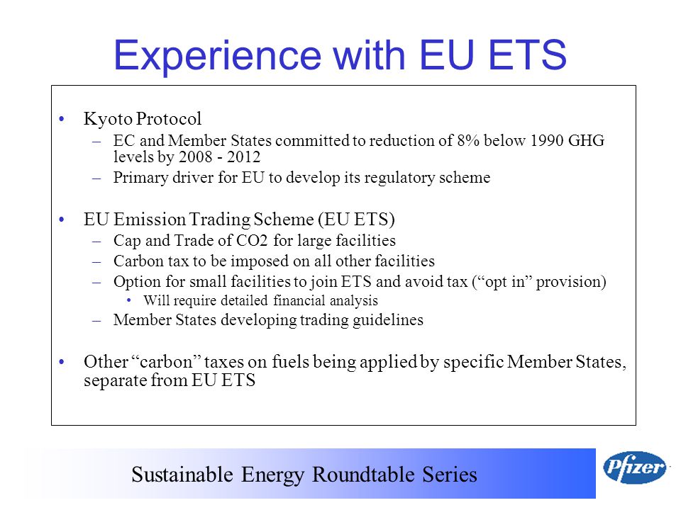 Experience with EU ETS Kyoto Protocol –EC and Member States committed to reduction of 8% below 1990 GHG levels by –Primary driver for EU to develop its regulatory scheme EU Emission Trading Scheme (EU ETS) –Cap and Trade of CO2 for large facilities –Carbon tax to be imposed on all other facilities –Option for small facilities to join ETS and avoid tax ( opt in provision) Will require detailed financial analysis –Member States developing trading guidelines Other carbon taxes on fuels being applied by specific Member States, separate from EU ETS