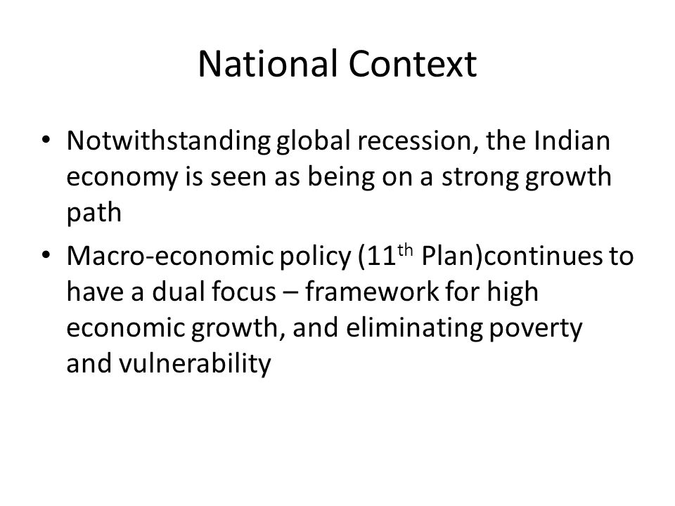 National Context Notwithstanding global recession, the Indian economy is seen as being on a strong growth path Macro-economic policy (11 th Plan)continues to have a dual focus – framework for high economic growth, and eliminating poverty and vulnerability