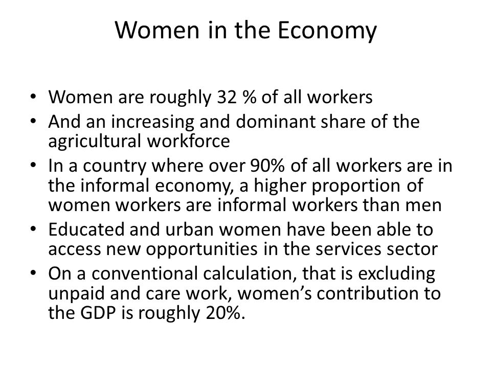 Women in the Economy Women are roughly 32 % of all workers And an increasing and dominant share of the agricultural workforce In a country where over 90% of all workers are in the informal economy, a higher proportion of women workers are informal workers than men Educated and urban women have been able to access new opportunities in the services sector On a conventional calculation, that is excluding unpaid and care work, women’s contribution to the GDP is roughly 20%.