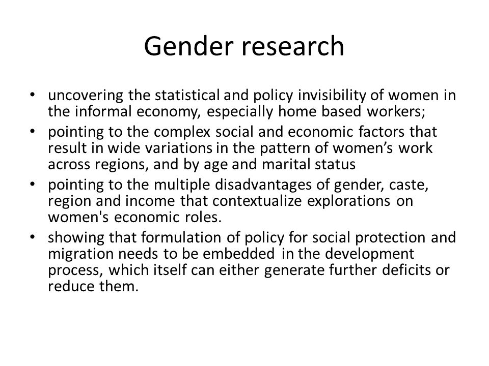 Gender research uncovering the statistical and policy invisibility of women in the informal economy, especially home based workers; pointing to the complex social and economic factors that result in wide variations in the pattern of women’s work across regions, and by age and marital status pointing to the multiple disadvantages of gender, caste, region and income that contextualize explorations on women s economic roles.