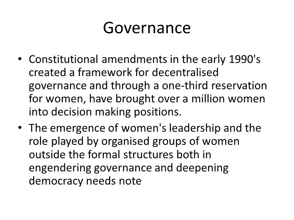 Governance Constitutional amendments in the early 1990 s created a framework for decentralised governance and through a one-third reservation for women, have brought over a million women into decision making positions.