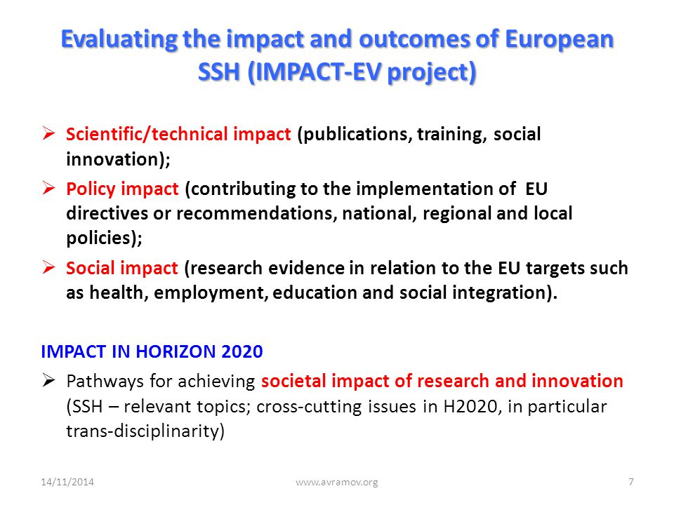 Evaluating the impact and outcomes of European SSH (IMPACT-EV project)  Scientific/technical impact (publications, training, social innovation);  Policy impact (contributing to the implementation of EU directives or recommendations, national, regional and local policies);  Social impact (research evidence in relation to the EU targets such as health, employment, education and social integration).