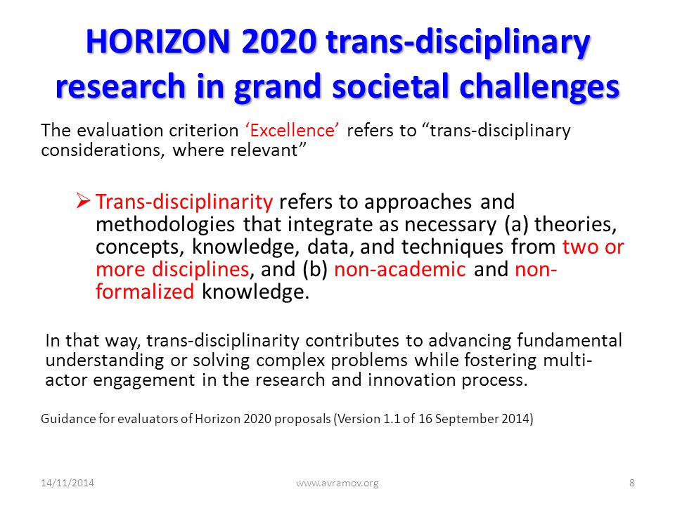 HORIZON 2020 trans-disciplinary research in grand societal challenges The evaluation criterion ‘Excellence’ refers to trans-disciplinary considerations, where relevant  Trans-disciplinarity refers to approaches and methodologies that integrate as necessary (a) theories, concepts, knowledge, data, and techniques from two or more disciplines, and (b) non-academic and non- formalized knowledge.