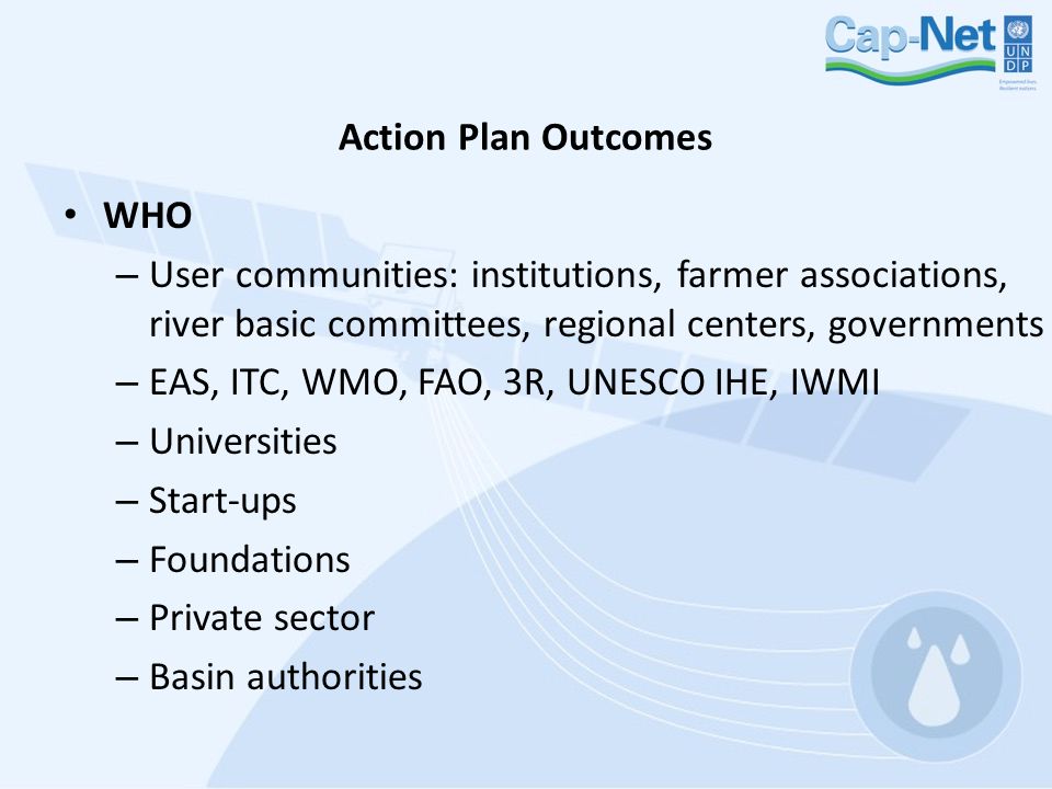 Action Plan Outcomes WHO – User communities: institutions, farmer associations, river basic committees, regional centers, governments – EAS, ITC, WMO, FAO, 3R, UNESCO IHE, IWMI – Universities – Start-ups – Foundations – Private sector – Basin authorities