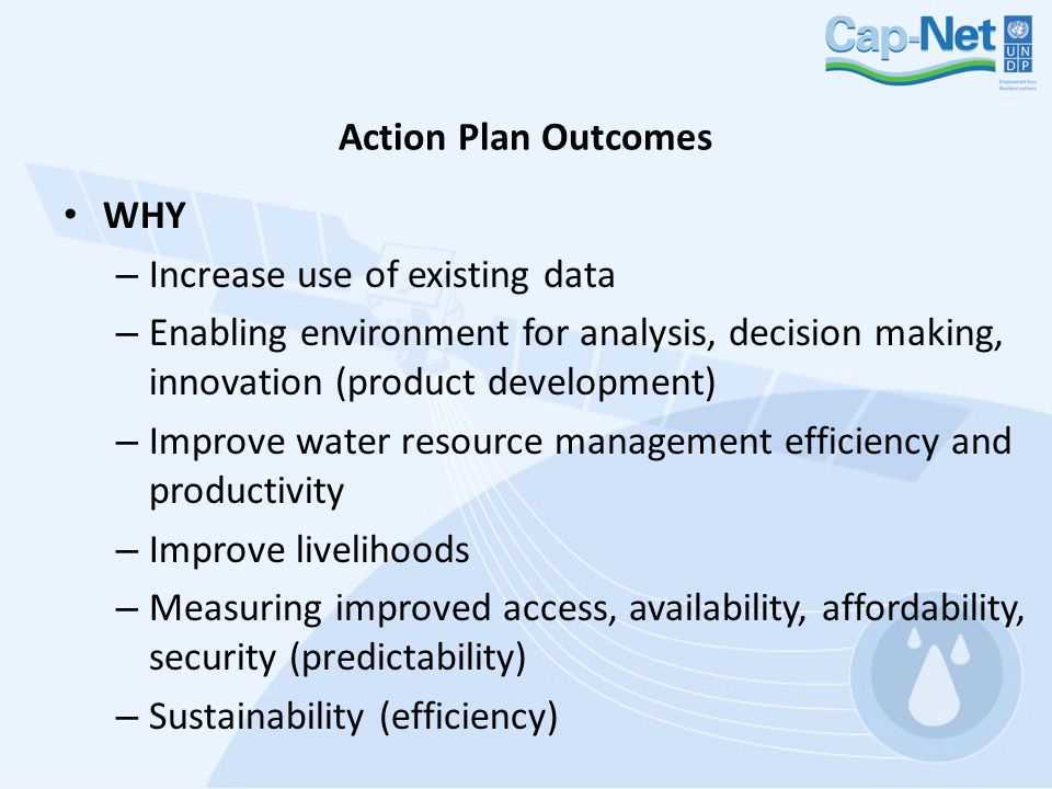 Action Plan Outcomes WHY – Increase use of existing data – Enabling environment for analysis, decision making, innovation (product development) – Improve water resource management efficiency and productivity – Improve livelihoods – Measuring improved access, availability, affordability, security (predictability) – Sustainability (efficiency)