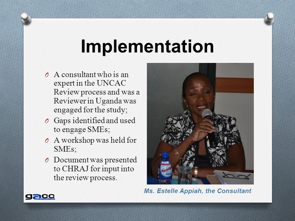 Implementation O A consultant who is an expert in the UNCAC Review process and was a Reviewer in Uganda was engaged for the study; O Gaps identified and used to engage SMEs; O A workshop was held for SMEs; O Document was presented to CHRAJ for input into the review process.