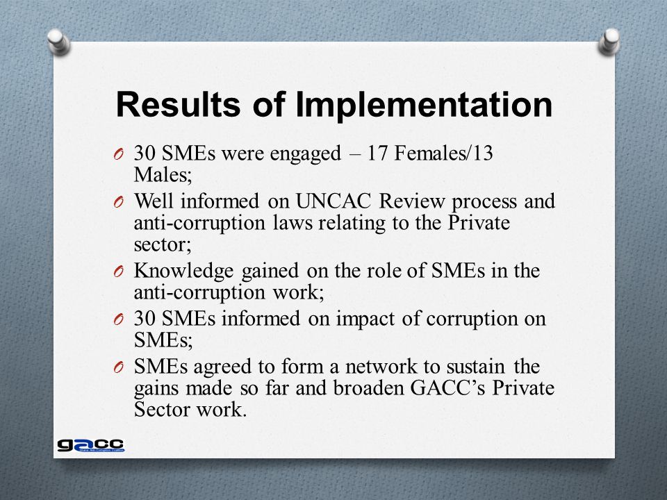 Results of Implementation O 30 SMEs were engaged – 17 Females/13 Males; O Well informed on UNCAC Review process and anti-corruption laws relating to the Private sector; O Knowledge gained on the role of SMEs in the anti-corruption work; O 30 SMEs informed on impact of corruption on SMEs; O SMEs agreed to form a network to sustain the gains made so far and broaden GACC’s Private Sector work.