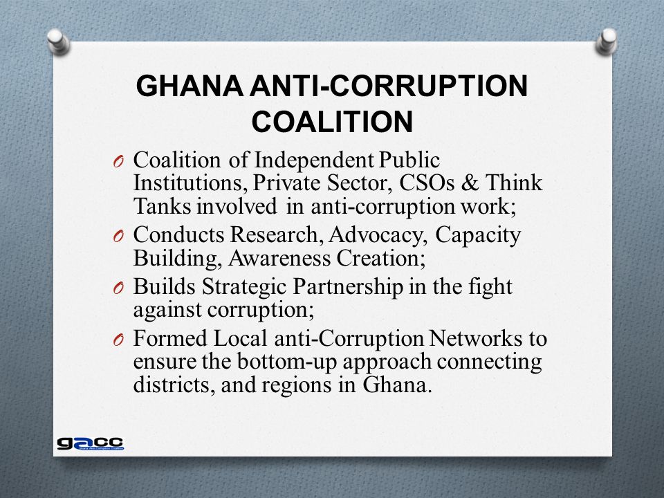GHANA ANTI-CORRUPTION COALITION O Coalition of Independent Public Institutions, Private Sector, CSOs & Think Tanks involved in anti-corruption work; O Conducts Research, Advocacy, Capacity Building, Awareness Creation; O Builds Strategic Partnership in the fight against corruption; O Formed Local anti-Corruption Networks to ensure the bottom-up approach connecting districts, and regions in Ghana.