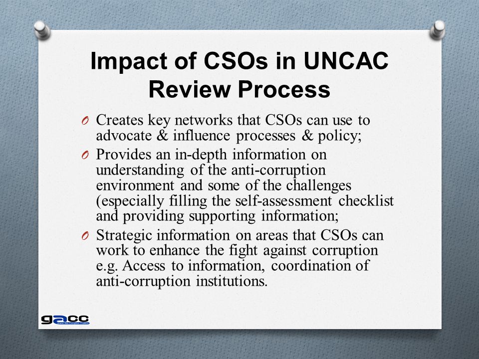 Impact of CSOs in UNCAC Review Process O Creates key networks that CSOs can use to advocate & influence processes & policy; O Provides an in-depth information on understanding of the anti-corruption environment and some of the challenges (especially filling the self-assessment checklist and providing supporting information; O Strategic information on areas that CSOs can work to enhance the fight against corruption e.g.
