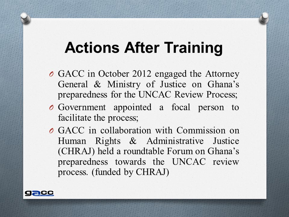 Actions After Training O GACC in October 2012 engaged the Attorney General & Ministry of Justice on Ghana’s preparedness for the UNCAC Review Process; O Government appointed a focal person to facilitate the process; O GACC in collaboration with Commission on Human Rights & Administrative Justice (CHRAJ) held a roundtable Forum on Ghana’s preparedness towards the UNCAC review process.