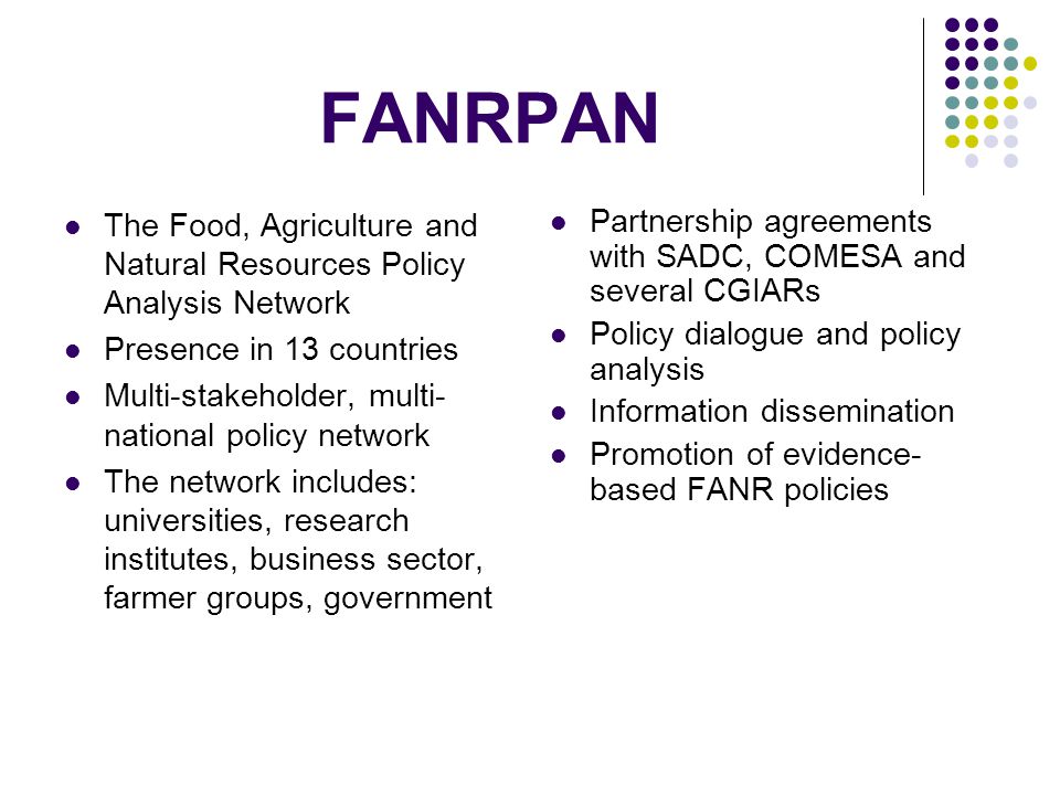 FANRPAN The Food, Agriculture and Natural Resources Policy Analysis Network Presence in 13 countries Multi-stakeholder, multi- national policy network The network includes: universities, research institutes, business sector, farmer groups, government Partnership agreements with SADC, COMESA and several CGIARs Policy dialogue and policy analysis Information dissemination Promotion of evidence- based FANR policies