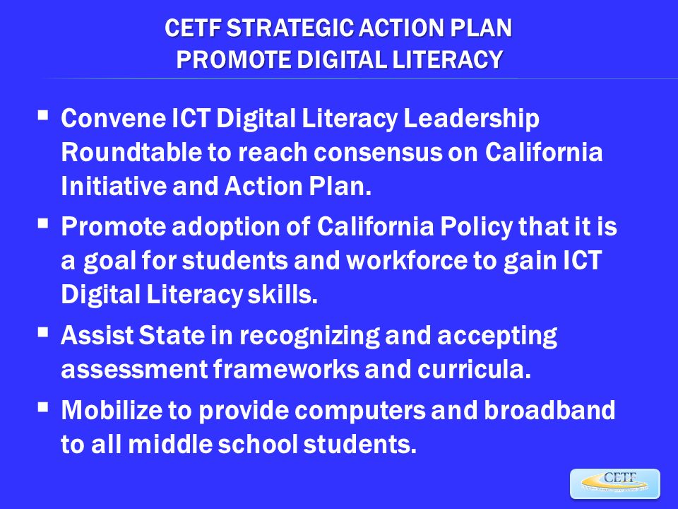 CETF STRATEGIC ACTION PLAN PROMOTE DIGITAL LITERACY  Convene ICT Digital Literacy Leadership Roundtable to reach consensus on California Initiative and Action Plan.