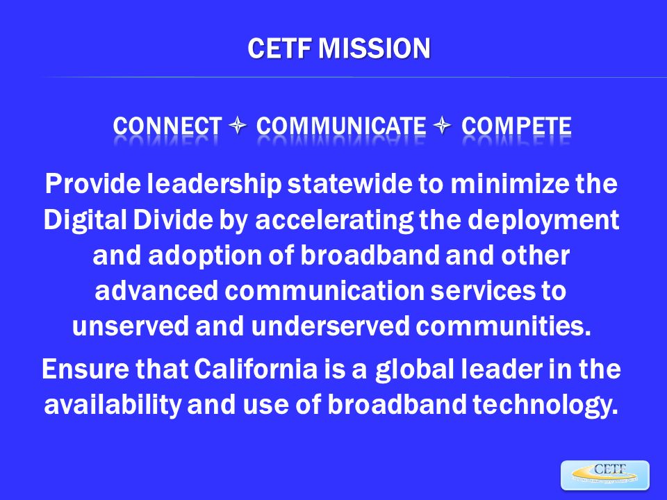 CETF MISSION Provide leadership statewide to minimize the Digital Divide by accelerating the deployment and adoption of broadband and other advanced communication services to unserved and underserved communities.