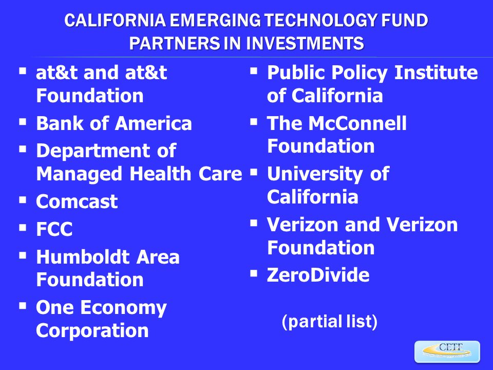 CALIFORNIA EMERGING TECHNOLOGY FUND PARTNERS IN INVESTMENTS  at&t and at&t Foundation  Bank of America  Department of Managed Health Care  Comcast  FCC  Humboldt Area Foundation  One Economy Corporation  Public Policy Institute of California  The McConnell Foundation  University of California  Verizon and Verizon Foundation  ZeroDivide (partial list)