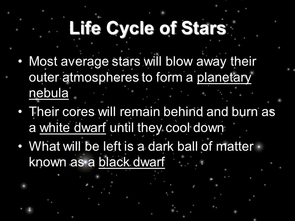 Life Cycle of Stars Most average stars will blow away their outer atmospheres to form a planetary nebula Their cores will remain behind and burn as a white dwarf until they cool down What will be left is a dark ball of matter known as a black dwarf
