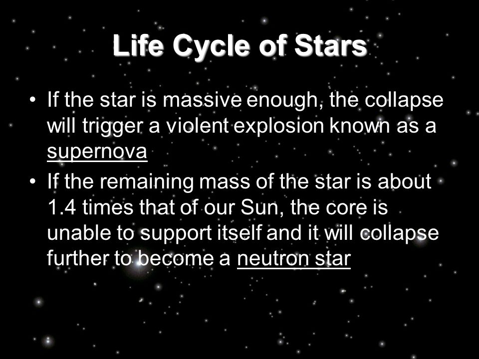 Life Cycle of Stars If the star is massive enough, the collapse will trigger a violent explosion known as a supernova If the remaining mass of the star is about 1.4 times that of our Sun, the core is unable to support itself and it will collapse further to become a neutron star