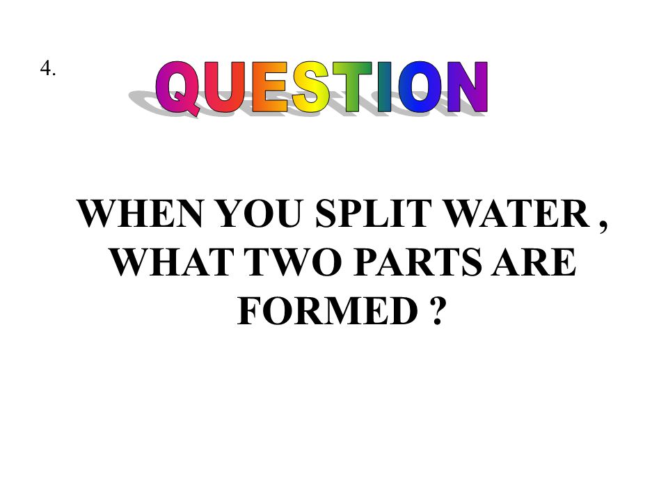 WHEN YOU SPLIT WATER, WHAT TWO PARTS ARE FORMED 4.
