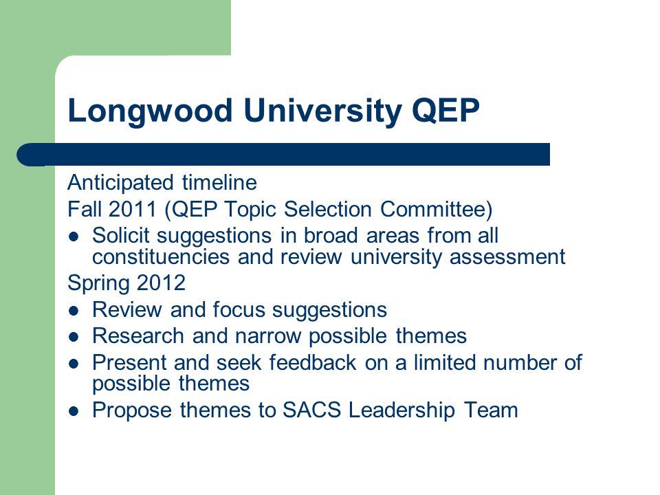 Longwood University QEP Anticipated timeline Fall 2011 (QEP Topic Selection Committee) Solicit suggestions in broad areas from all constituencies and review university assessment Spring 2012 Review and focus suggestions Research and narrow possible themes Present and seek feedback on a limited number of possible themes Propose themes to SACS Leadership Team