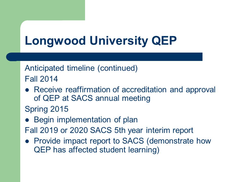 Longwood University QEP Anticipated timeline (continued) Fall 2014 Receive reaffirmation of accreditation and approval of QEP at SACS annual meeting Spring 2015 Begin implementation of plan Fall 2019 or 2020 SACS 5th year interim report Provide impact report to SACS (demonstrate how QEP has affected student learning)