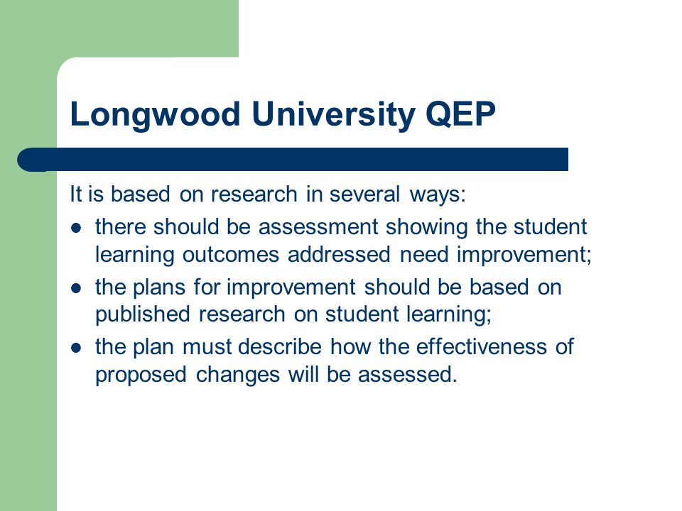 Longwood University QEP It is based on research in several ways: there should be assessment showing the student learning outcomes addressed need improvement; the plans for improvement should be based on published research on student learning; the plan must describe how the effectiveness of proposed changes will be assessed.