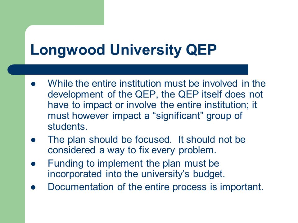 Longwood University QEP While the entire institution must be involved in the development of the QEP, the QEP itself does not have to impact or involve the entire institution; it must however impact a significant group of students.