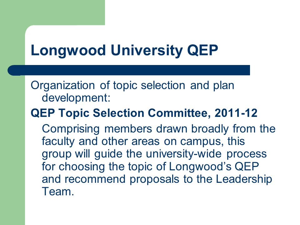 Longwood University QEP Organization of topic selection and plan development: QEP Topic Selection Committee, Comprising members drawn broadly from the faculty and other areas on campus, this group will guide the university-wide process for choosing the topic of Longwood’s QEP and recommend proposals to the Leadership Team.
