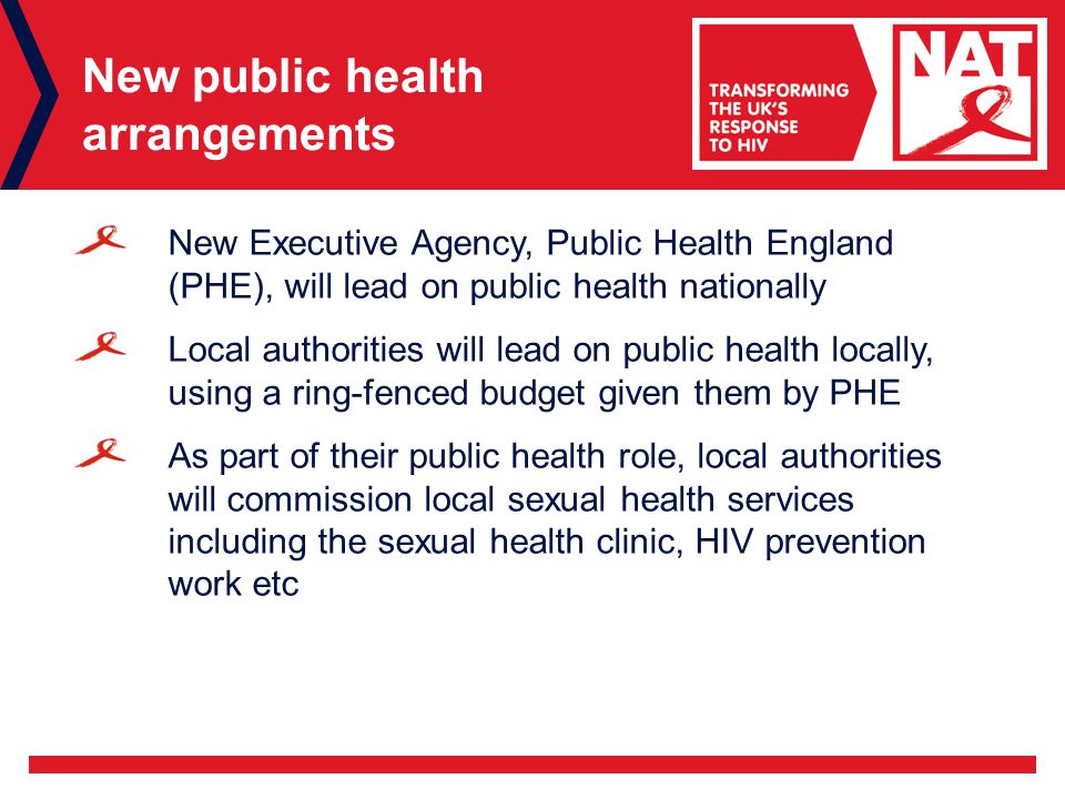 New public health arrangements New Executive Agency, Public Health England (PHE), will lead on public health nationally Local authorities will lead on public health locally, using a ring-fenced budget given them by PHE As part of their public health role, local authorities will commission local sexual health services including the sexual health clinic, HIV prevention work etc