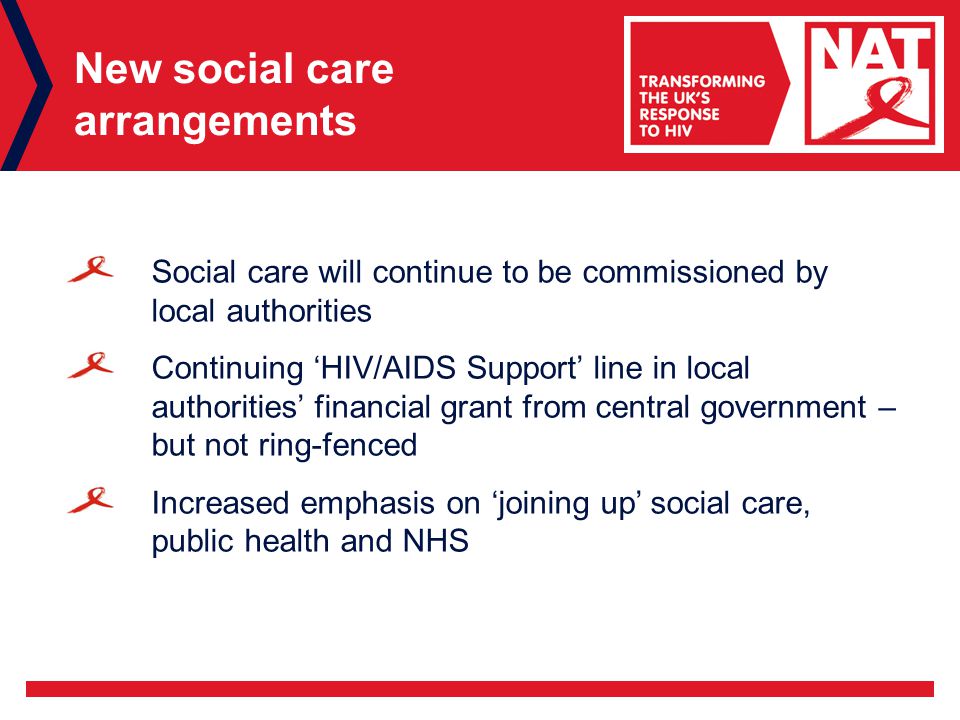 New social care arrangements Social care will continue to be commissioned by local authorities Continuing ‘HIV/AIDS Support’ line in local authorities’ financial grant from central government – but not ring-fenced Increased emphasis on ‘joining up’ social care, public health and NHS