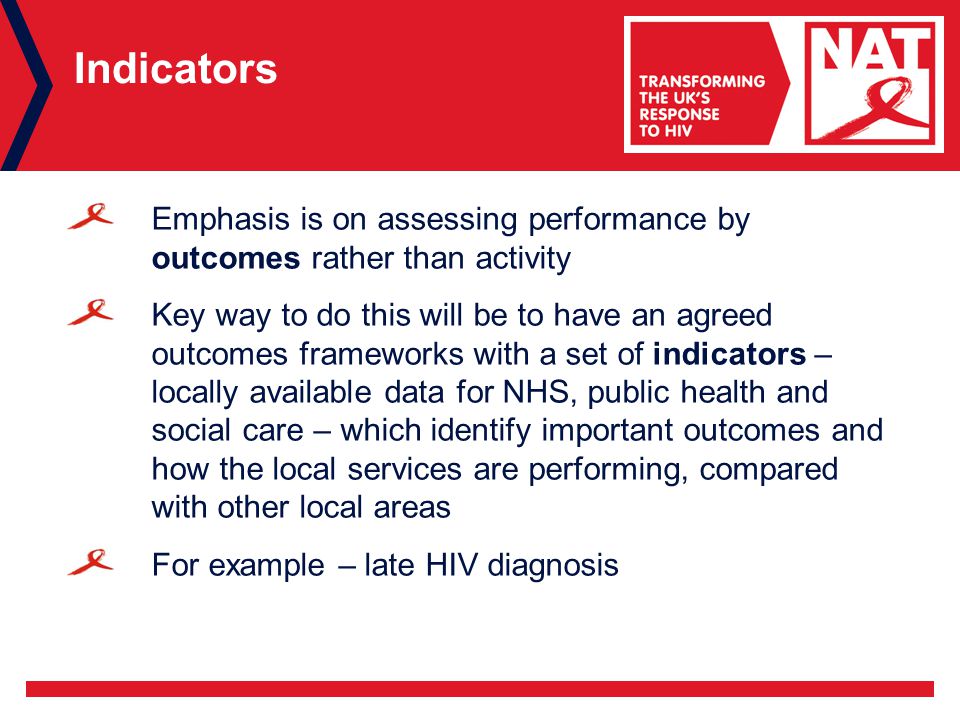 Indicators Emphasis is on assessing performance by outcomes rather than activity Key way to do this will be to have an agreed outcomes frameworks with a set of indicators – locally available data for NHS, public health and social care – which identify important outcomes and how the local services are performing, compared with other local areas For example – late HIV diagnosis