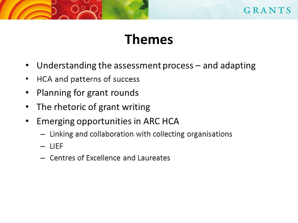 Themes Understanding the assessment process – and adapting HCA and patterns of success Planning for grant rounds The rhetoric of grant writing Emerging opportunities in ARC HCA – Linking and collaboration with collecting organisations – LIEF – Centres of Excellence and Laureates