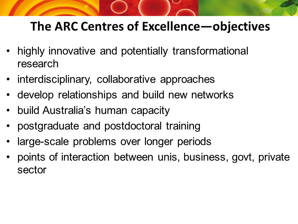 The ARC Centres of Excellence—objectives highly innovative and potentially transformational research that aims to knowledge; interdisciplinary, collaborative approaches to develop relationships and build new networks build Australia’s human capacity in a range of; postgraduate and postdoctoral training large-scale problems over longer periods of points of interaction between unis, business, govt, private sector