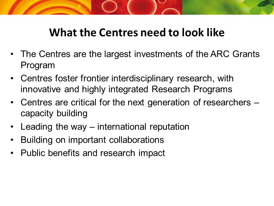 What the Centres need to look like The Centres are the largest investments of the ARC Grants Program Centres foster frontier interdisciplinary research, with innovative and highly integrated Research Programs Centres are critical for the next generation of researchers – capacity building Leading the way – international reputation Building on important collaborations Public benefits and research impact