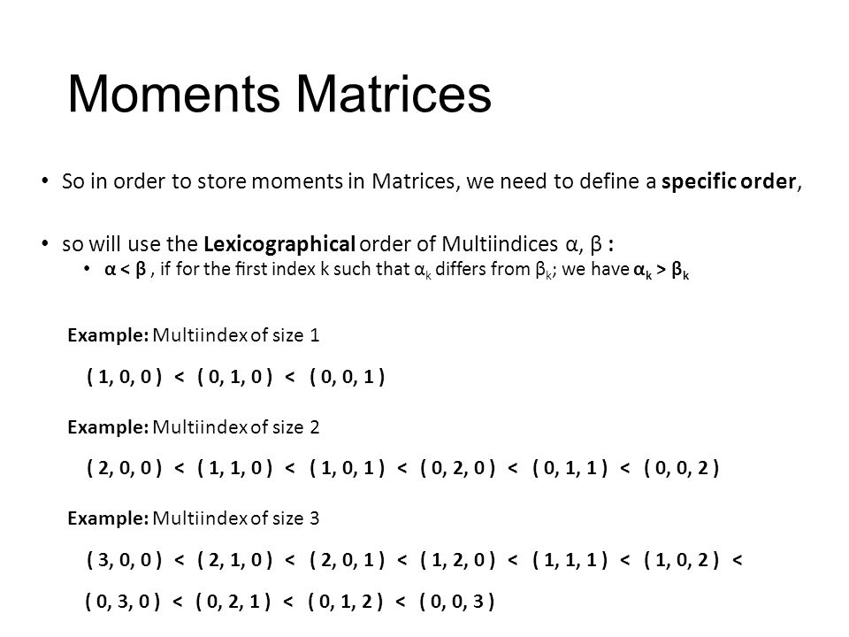 Moments Matrices So in order to store moments in Matrices, we need to define a specific order, so will use the Lexicographical order of Multiindices α, β : α β k Example: Multiindex of size 2 ( 2, 0, 0 )<( 1, 1, 0 )<( 1, 0, 1 )<( 0, 2, 0 )<( 0, 1, 1 )<( 0, 0, 2 ) Example: Multiindex of size 1 ( 1, 0, 0 )<( 0, 1, 0 )<( 0, 0, 1 ) Example: Multiindex of size 3 ( 3, 0, 0 )<( 2, 1, 0 )<( 2, 0, 1 )<( 1, 2, 0 )<( 1, 1, 1 )<( 1, 0, 2 ) ( 0, 3, 0 )<( 0, 2, 1 )<( 0, 1, 2 )<( 0, 0, 3 ) <