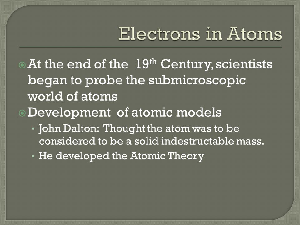  At the end of the 19 th Century, scientists began to probe the submicroscopic world of atoms  Development of atomic models John Dalton: Thought the atom was to be considered to be a solid indestructable mass.