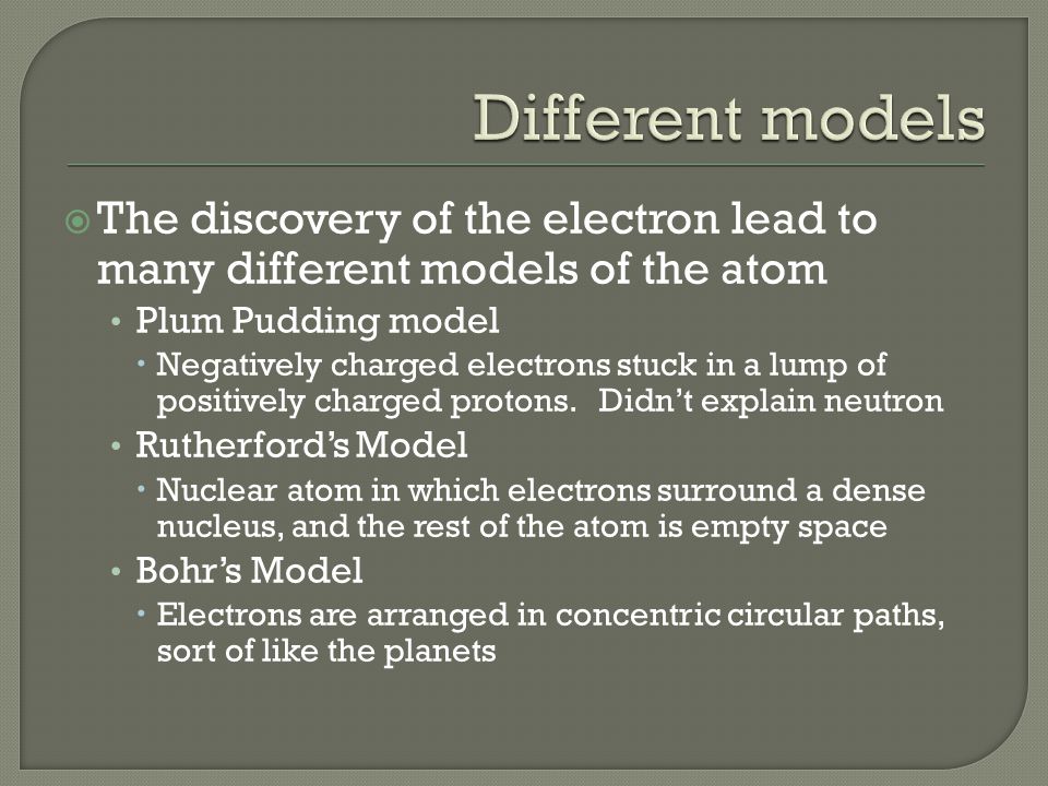  The discovery of the electron lead to many different models of the atom Plum Pudding model  Negatively charged electrons stuck in a lump of positively charged protons.