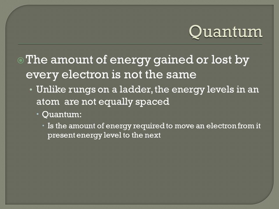  The amount of energy gained or lost by every electron is not the same Unlike rungs on a ladder, the energy levels in an atom are not equally spaced  Quantum:  Is the amount of energy required to move an electron from it present energy level to the next