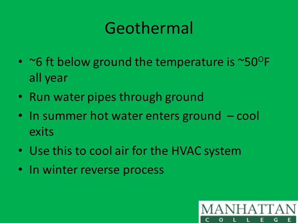 Geothermal ~6 ft below ground the temperature is ~50 O F all year Run water pipes through ground In summer hot water enters ground – cool exits Use this to cool air for the HVAC system In winter reverse process