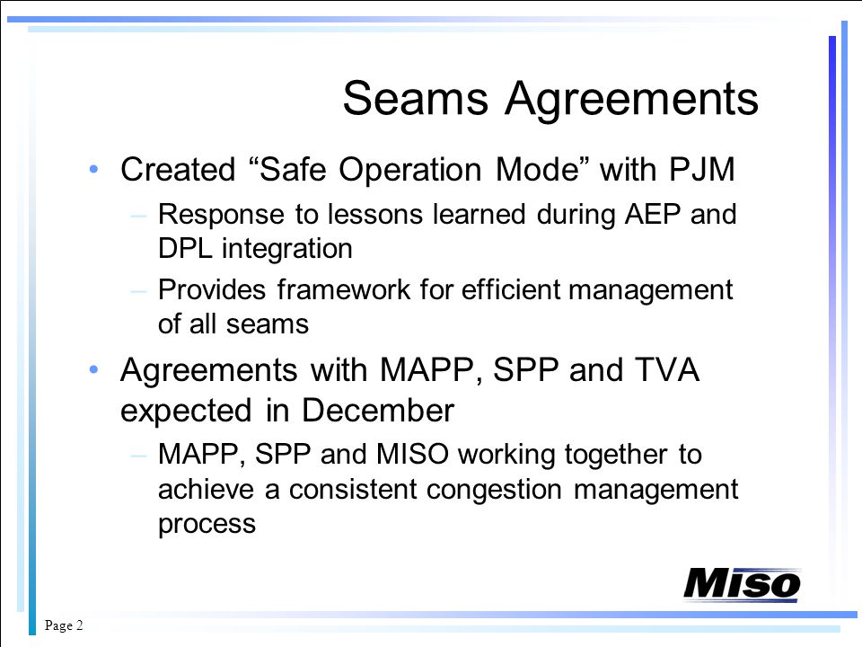 Page 2 Seams Agreements Created Safe Operation Mode with PJM –Response to lessons learned during AEP and DPL integration –Provides framework for efficient management of all seams Agreements with MAPP, SPP and TVA expected in December –MAPP, SPP and MISO working together to achieve a consistent congestion management process
