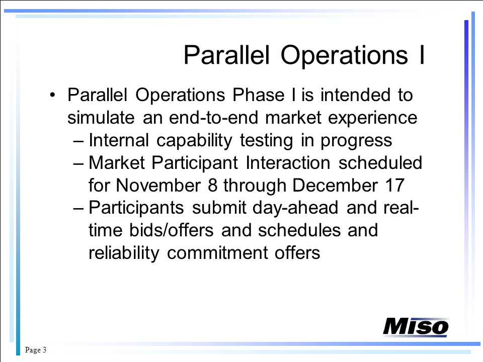 Page 3 Parallel Operations I Parallel Operations Phase I is intended to simulate an end-to-end market experience –Internal capability testing in progress –Market Participant Interaction scheduled for November 8 through December 17 –Participants submit day-ahead and real- time bids/offers and schedules and reliability commitment offers
