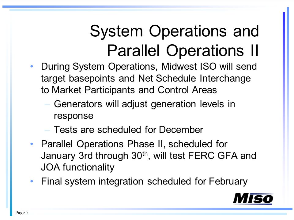 Page 5 System Operations and Parallel Operations II During System Operations, Midwest ISO will send target basepoints and Net Schedule Interchange to Market Participants and Control Areas –Generators will adjust generation levels in response –Tests are scheduled for December Parallel Operations Phase II, scheduled for January 3rd through 30 th, will test FERC GFA and JOA functionality Final system integration scheduled for February