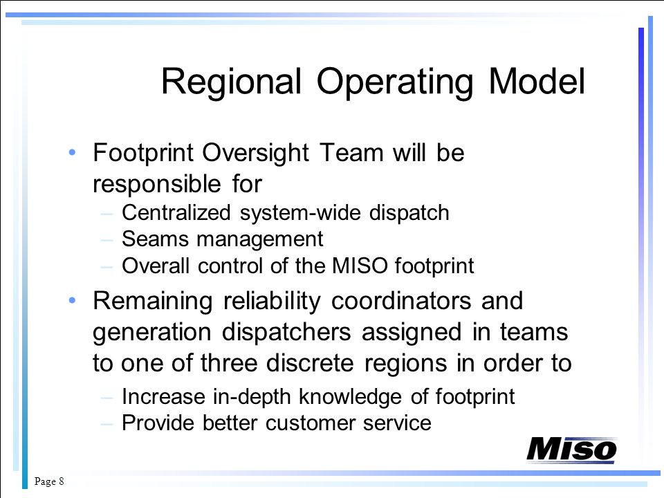 Page 8 Regional Operating Model Footprint Oversight Team will be responsible for –Centralized system-wide dispatch –Seams management –Overall control of the MISO footprint Remaining reliability coordinators and generation dispatchers assigned in teams to one of three discrete regions in order to –Increase in-depth knowledge of footprint –Provide better customer service