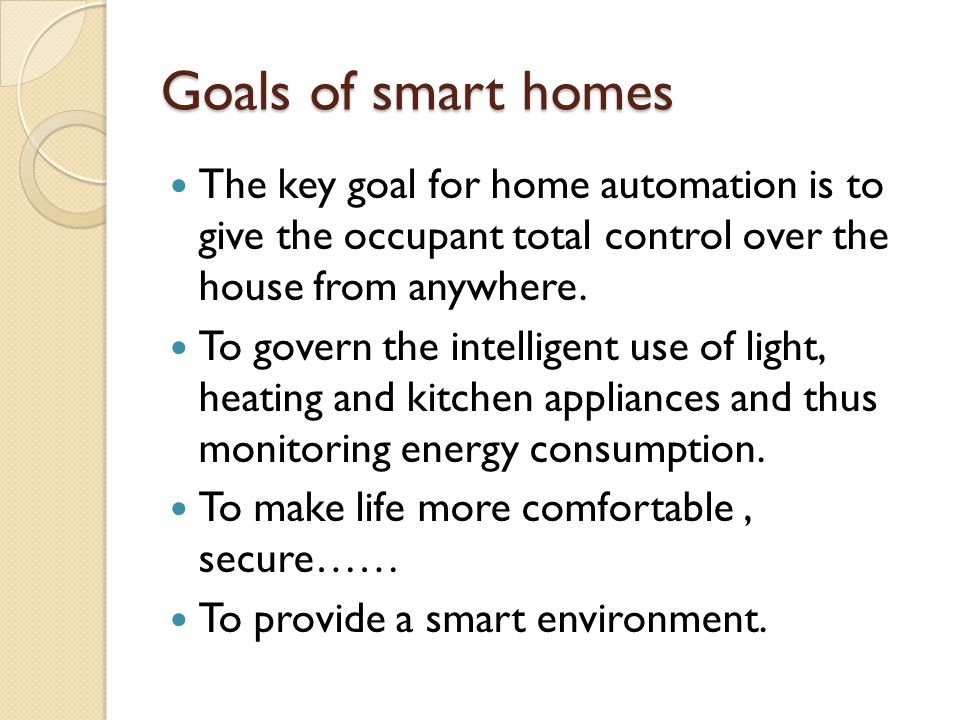 Goals of smart homes The key goal for home automation is to give the occupant total control over the house from anywhere.