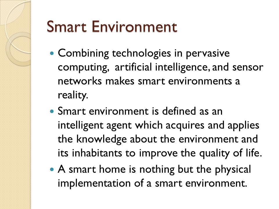 Smart Environment Combining technologies in pervasive computing, artificial intelligence, and sensor networks makes smart environments a reality.